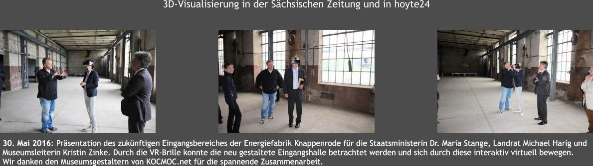 30. Mai 2016: Prsentation des zuknftigen Eingangsbereiches der Energiefabrik Knappenrode fr die Staatsministerin Dr. Maria Stange, Landrat Michael Harig und  Museumsleiterin Kristin Zinke. Durch die VR-Brille konnte die neu gestaltete Eingangshalle betrachtet werden und sich durch diese interaktiv virtuell bewegen.  Wir danken den Museumsgestaltern von KOCMOC.net fr die spannende Zusammenarbeit.  30. Mai 2016: Prsentation des zuknftigen Eingangsbereiches der Energiefabrik Knappenrode fr die Staatsministerin Dr. Maria Stange, Landrat Michael Harig und  Museumsleiterin Kristin Zinke. Durch die VR-Brille konnte die neu gestaltete Eingangshalle betrachtet werden und sich durch diese interaktiv virtuell bewegen.  Wir danken den Museumsgestaltern von KOCMOC.net fr die spannende Zusammenarbeit.  3D-Visualisierung in der Schsischen Zeitung und in hoyte24